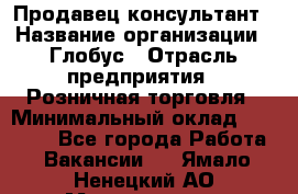 Продавец-консультант › Название организации ­ Глобус › Отрасль предприятия ­ Розничная торговля › Минимальный оклад ­ 17 000 - Все города Работа » Вакансии   . Ямало-Ненецкий АО,Муравленко г.